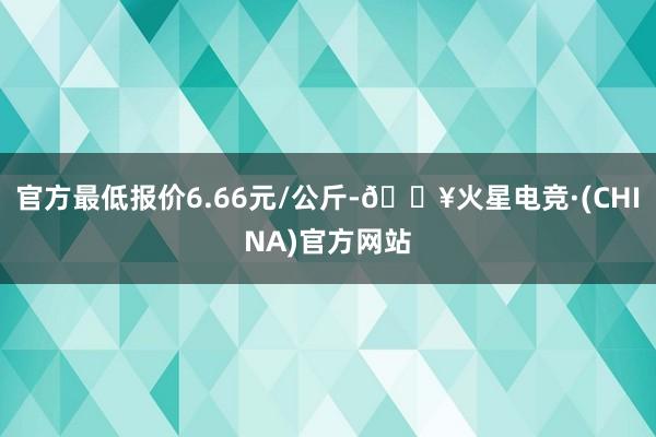 官方最低报价6.66元/公斤-🔥火星电竞·(CHINA)官方网站