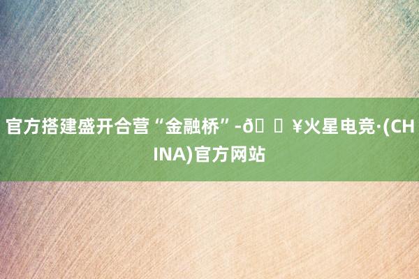 官方搭建盛开合营“金融桥”-🔥火星电竞·(CHINA)官方网站