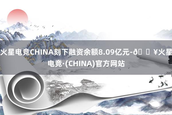 火星电竞CHINA刻下融资余额8.09亿元-🔥火星电竞·(CHINA)官方网站