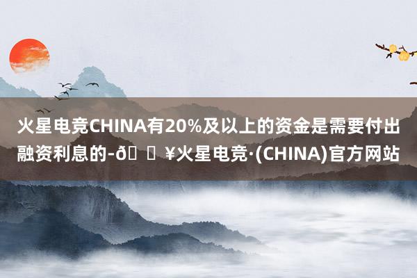 火星电竞CHINA有20%及以上的资金是需要付出融资利息的-🔥火星电竞·(CHINA)官方网站