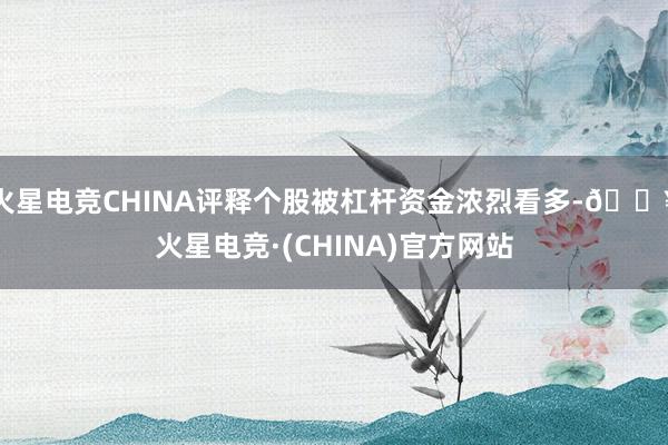 火星电竞CHINA评释个股被杠杆资金浓烈看多-🔥火星电竞·(CHINA)官方网站