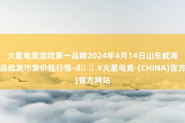 火星电竞游戏第一品牌2024年4月14日山东威海水居品批发市集价钱行情-🔥火星电竞·(CHINA)官方网站