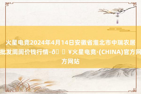 火星电竞2024年4月14日安徽省淮北市中瑞农居品批发阛阓价钱行情-🔥火星电竞·(CHINA)官方网站