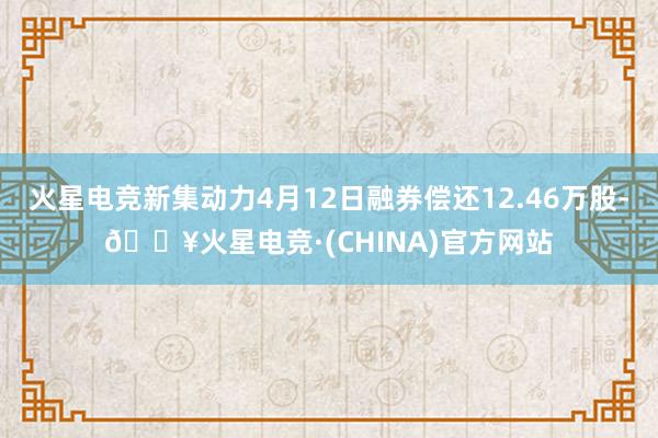 火星电竞新集动力4月12日融券偿还12.46万股-🔥火星电竞·(CHINA)官方网站