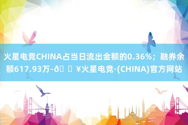 火星电竞CHINA占当日流出金额的0.36%；融券余额617.93万-🔥火星电竞·(CHINA)官方网站