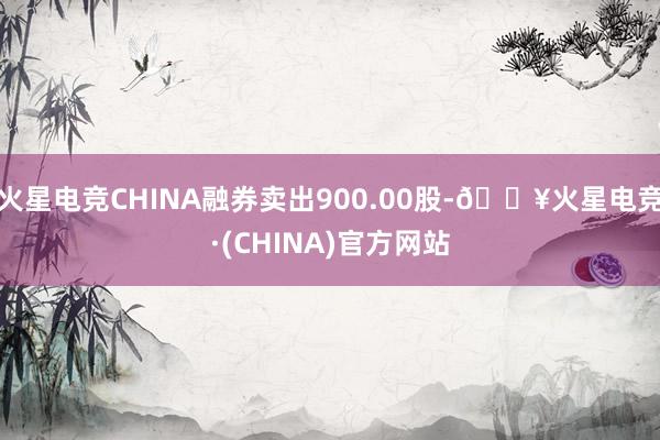 火星电竞CHINA融券卖出900.00股-🔥火星电竞·(CHINA)官方网站