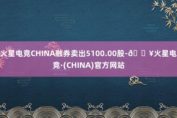 火星电竞CHINA融券卖出5100.00股-🔥火星电竞·(CHINA)官方网站