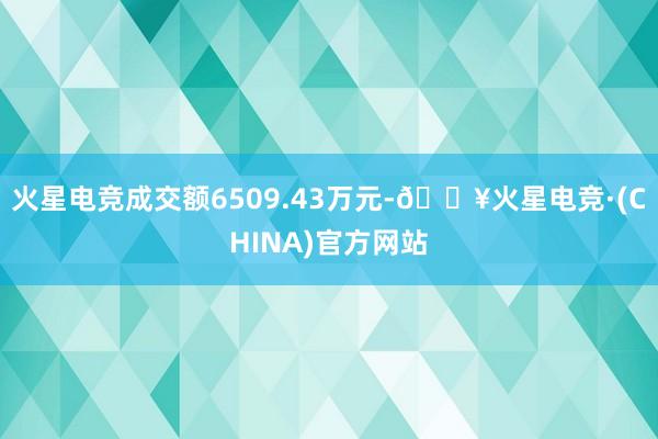 火星电竞成交额6509.43万元-🔥火星电竞·(CHINA)官方网站