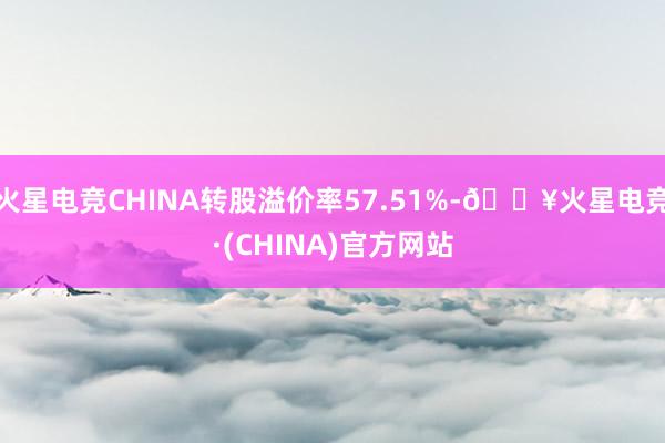 火星电竞CHINA转股溢价率57.51%-🔥火星电竞·(CHINA)官方网站