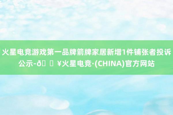 火星电竞游戏第一品牌箭牌家居新增1件铺张者投诉公示-🔥火星电竞·(CHINA)官方网站