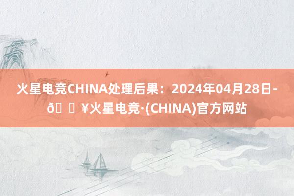 火星电竞CHINA处理后果：2024年04月28日-🔥火星电竞·(CHINA)官方网站