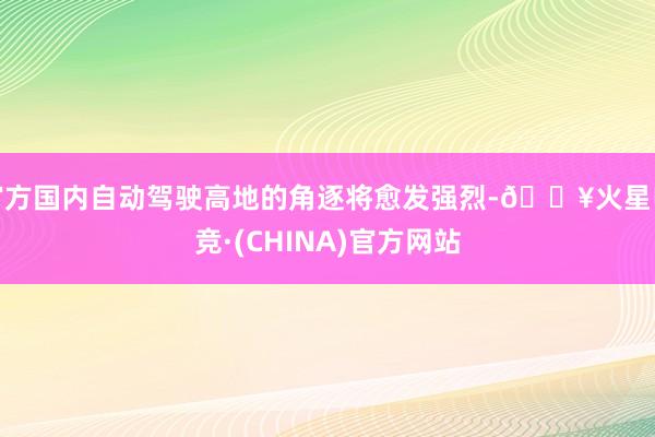 官方国内自动驾驶高地的角逐将愈发强烈-🔥火星电竞·(CHINA)官方网站