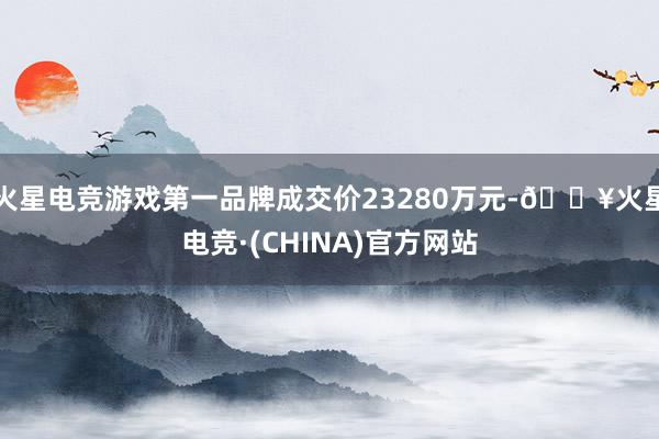 火星电竞游戏第一品牌成交价23280万元-🔥火星电竞·(CHINA)官方网站