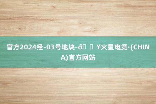 官方2024经-03号地块-🔥火星电竞·(CHINA)官方网站