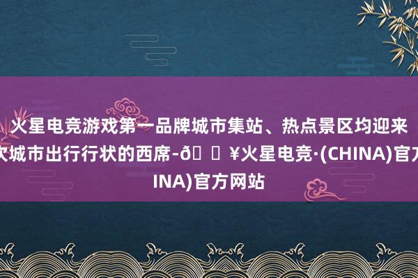 火星电竞游戏第一品牌城市集站、热点景区均迎来了一次城市出行行状的西席-🔥火星电竞·(CHINA)官方网站