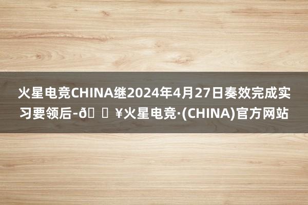 火星电竞CHINA继2024年4月27日奏效完成实习要领后-🔥火星电竞·(CHINA)官方网站