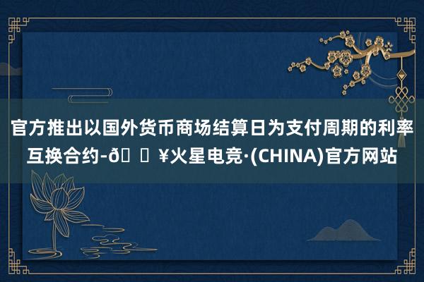 官方推出以国外货币商场结算日为支付周期的利率互换合约-🔥火星电竞·(CHINA)官方网站