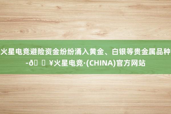 火星电竞避险资金纷纷涌入黄金、白银等贵金属品种-🔥火星电竞·(CHINA)官方网站