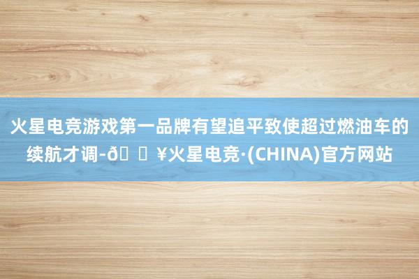 火星电竞游戏第一品牌有望追平致使超过燃油车的续航才调-🔥火星电竞·(CHINA)官方网站