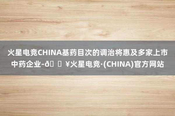 火星电竞CHINA基药目次的调治将惠及多家上市中药企业-🔥火星电竞·(CHINA)官方网站