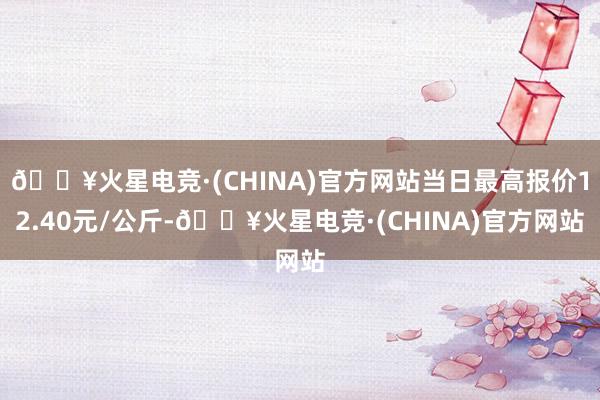 🔥火星电竞·(CHINA)官方网站当日最高报价12.40元/公斤-🔥火星电竞·(CHINA)官方网站