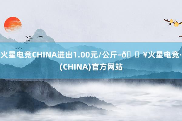 火星电竞CHINA进出1.00元/公斤-🔥火星电竞·(CHINA)官方网站