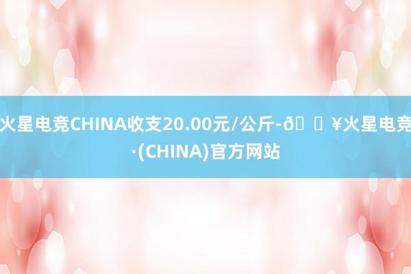 火星电竞CHINA收支20.00元/公斤-🔥火星电竞·(CHINA)官方网站