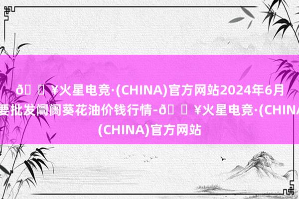 🔥火星电竞·(CHINA)官方网站2024年6月6日天下主要批发阛阓葵花油价钱行情-🔥火星电竞·(CHINA)官方网站