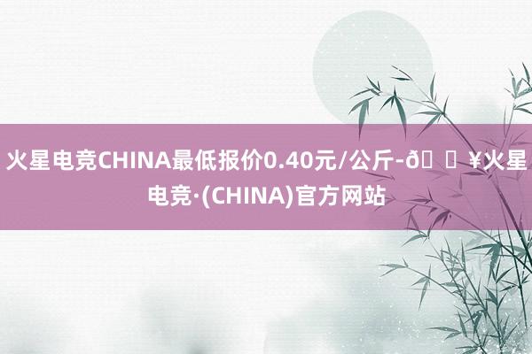 火星电竞CHINA最低报价0.40元/公斤-🔥火星电竞·(CHINA)官方网站