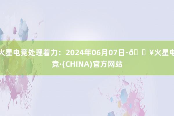 火星电竞处理着力：2024年06月07日-🔥火星电竞·(CHINA)官方网站