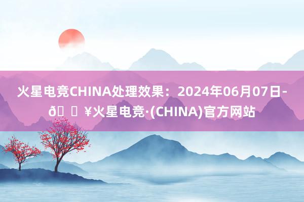 火星电竞CHINA处理效果：2024年06月07日-🔥火星电竞·(CHINA)官方网站