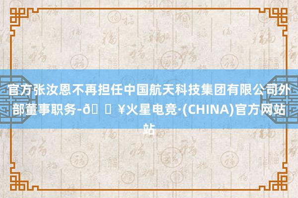 官方张汝恩不再担任中国航天科技集团有限公司外部董事职务-🔥火星电竞·(CHINA)官方网站