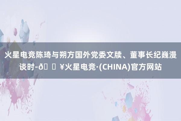 火星电竞　　陈琦与朔方国外党委文牍、董事长纪巍漫谈时-🔥火星电竞·(CHINA)官方网站