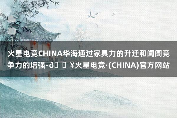 火星电竞CHINA华海通过家具力的升迁和阛阓竞争力的增强-🔥火星电竞·(CHINA)官方网站