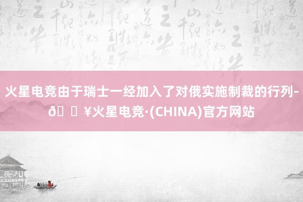 火星电竞由于瑞士一经加入了对俄实施制裁的行列-🔥火星电竞·(CHINA)官方网站