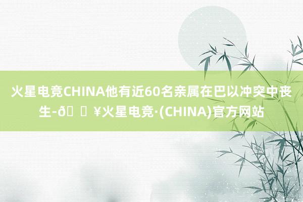 火星电竞CHINA他有近60名亲属在巴以冲突中丧生-🔥火星电竞·(CHINA)官方网站