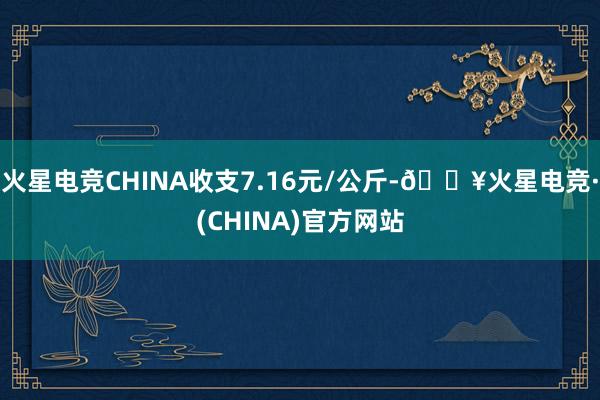 火星电竞CHINA收支7.16元/公斤-🔥火星电竞·(CHINA)官方网站