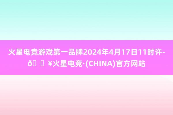 火星电竞游戏第一品牌2024年4月17日11时许-🔥火星电竞·(CHINA)官方网站