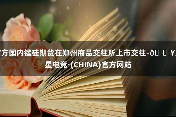 官方国内锰硅期货在郑州商品交往所上市交往-🔥火星电竞·(CHINA)官方网站