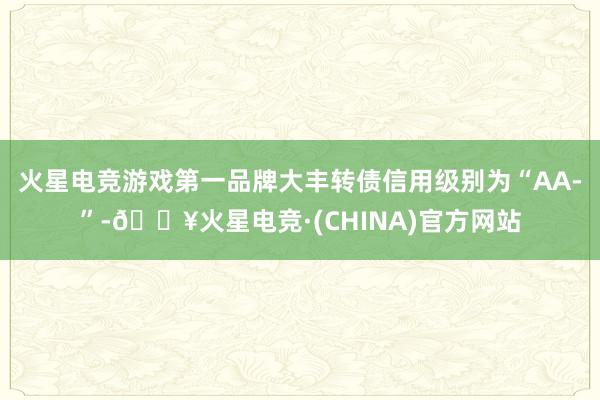 火星电竞游戏第一品牌大丰转债信用级别为“AA-”-🔥火星电竞·(CHINA)官方网站