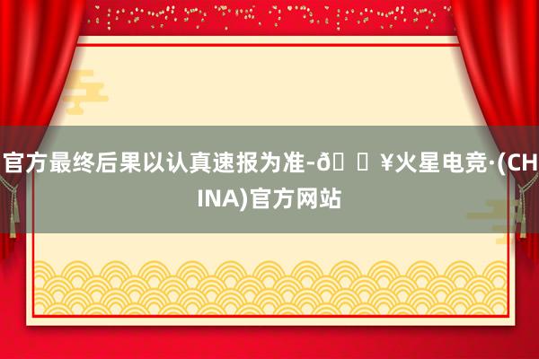 官方最终后果以认真速报为准-🔥火星电竞·(CHINA)官方网站