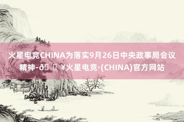 火星电竞CHINA为落实9月26日中央政事局会议精神-🔥火星电竞·(CHINA)官方网站