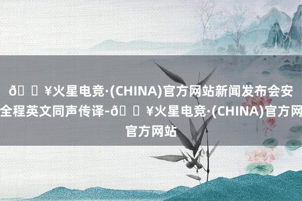 🔥火星电竞·(CHINA)官方网站新闻发布会安排全程英文同声传译-🔥火星电竞·(CHINA)官方网站