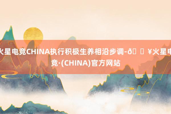 火星电竞CHINA执行积极生养相沿步调-🔥火星电竞·(CHINA)官方网站