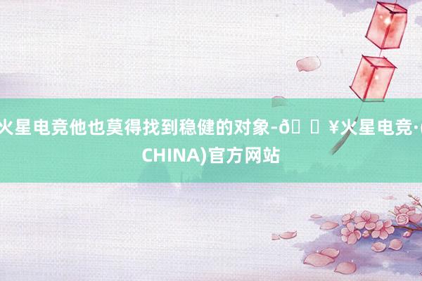 火星电竞他也莫得找到稳健的对象-🔥火星电竞·(CHINA)官方网站