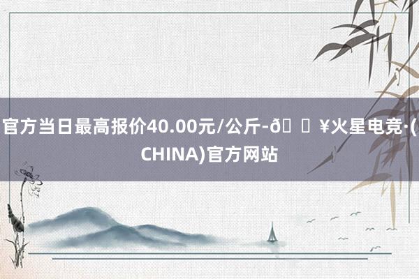 官方当日最高报价40.00元/公斤-🔥火星电竞·(CHINA)官方网站