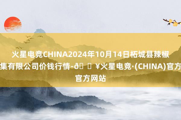 火星电竞CHINA2024年10月14日柘城县辣椒大市集有限公司价钱行情-🔥火星电竞·(CHINA)官方网站