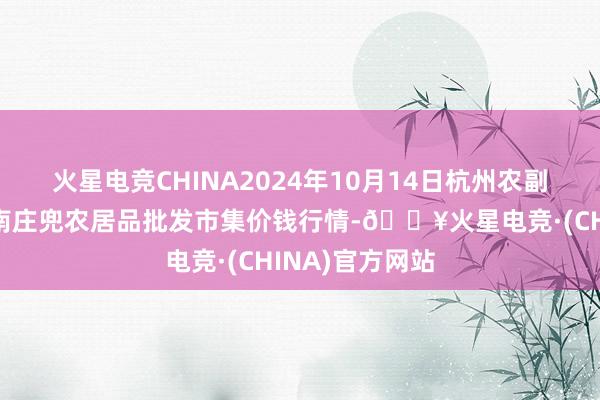 火星电竞CHINA2024年10月14日杭州农副居品物流中心南庄兜农居品批发市集价钱行情-🔥火星电竞·(CHINA)官方网站