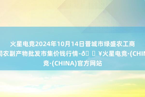 火星电竞2024年10月14日晋城市绿盛农工商实业有限公司农副产物批发市集价钱行情-🔥火星电竞·(CHINA)官方网站