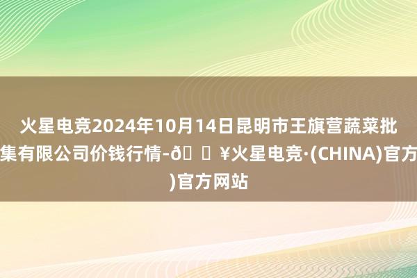 火星电竞2024年10月14日昆明市王旗营蔬菜批发市集有限公司价钱行情-🔥火星电竞·(CHINA)官方网站